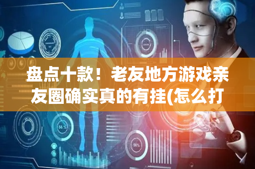 盘点十款！老友地方游戏亲友圈确实真的有挂(怎么打才能赢)