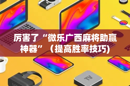 厉害了“微乐广西麻将助赢神器”（提高胜率技巧)