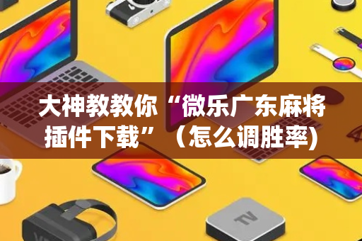 大神教教你“微乐广东麻将插件下载”（怎么调胜率)