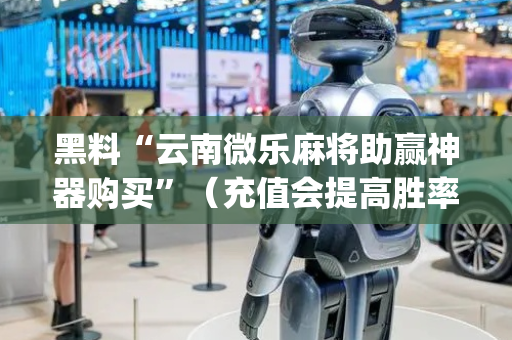 黑料“云南微乐麻将助赢神器购买”（充值会提高胜率么)