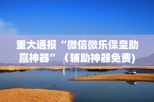 重大通报“微信微乐保皇助赢神器”（辅助神器免费)
