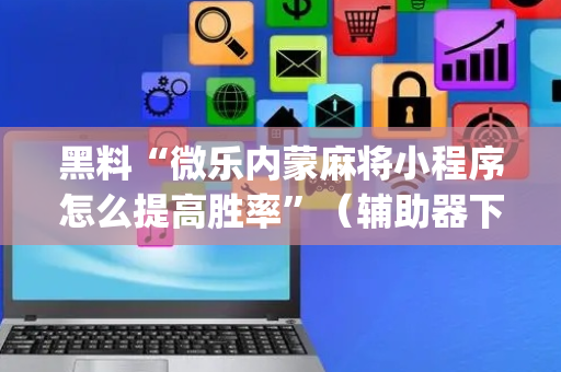 黑料“微乐内蒙麻将小程序怎么提高胜率”（辅助器下载)