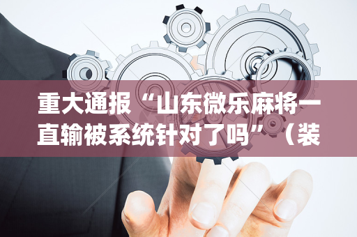 重大通报“山东微乐麻将一直输被系统针对了吗”（装挂怎么安装)