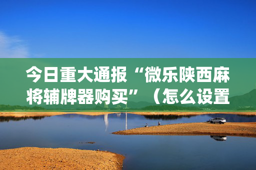 今日重大通报“微乐陕西麻将辅牌器购买”（怎么设置才能赢)