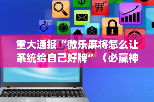 重大通报“微乐麻将怎么让系统给自己好牌”（必赢神器辅助器)