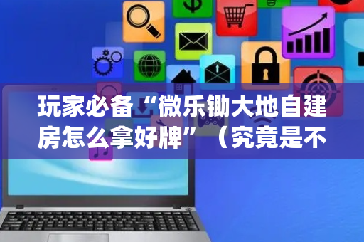 玩家必备“微乐锄大地自建房怎么拿好牌”（究竟是不是有挂)