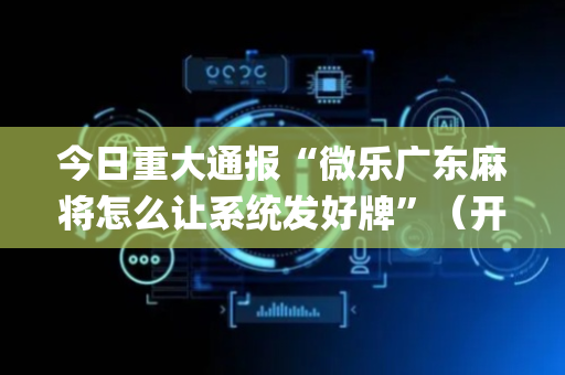 今日重大通报“微乐广东麻将怎么让系统发好牌”（开挂神器下载)