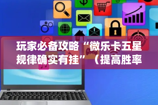 玩家必备攻略“微乐卡五星规律确实有挂”（提高胜率技巧)