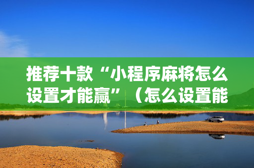 推荐十款“小程序麻将怎么设置才能赢”（怎么设置能有好牌)