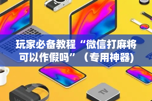 玩家必备教程“微信打麻将可以作假吗”（专用神器)