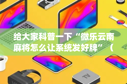 给大家科普一下“微乐云南麻将怎么让系统发好牌”（是否能开挂)