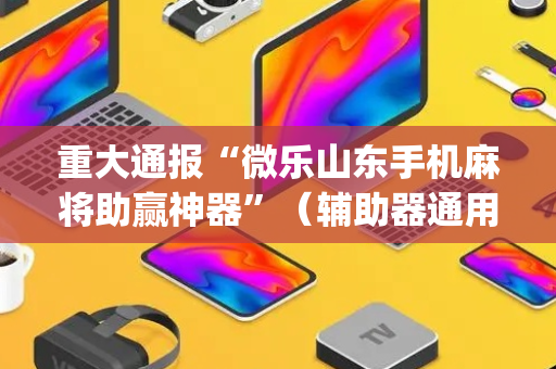 重大通报“微乐山东手机麻将助赢神器”（辅助器通用版)