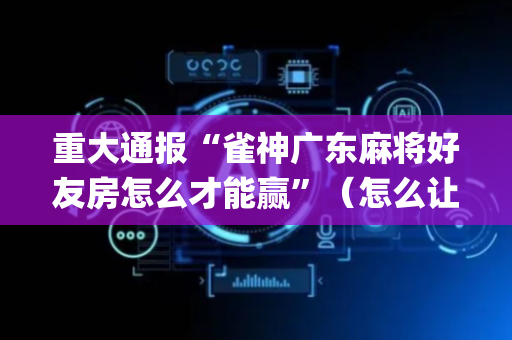 重大通报“雀神广东麻将好友房怎么才能赢”（怎么让系统给你发好牌)