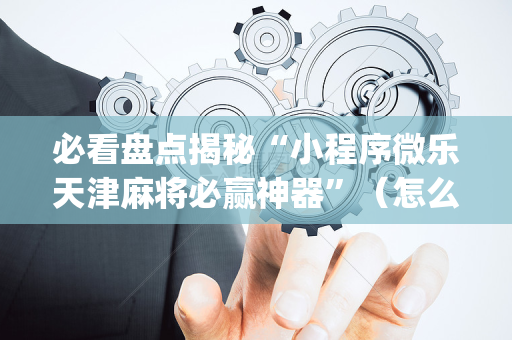 必看盘点揭秘“小程序微乐天津麻将必赢神器”（怎么设置能有好牌)