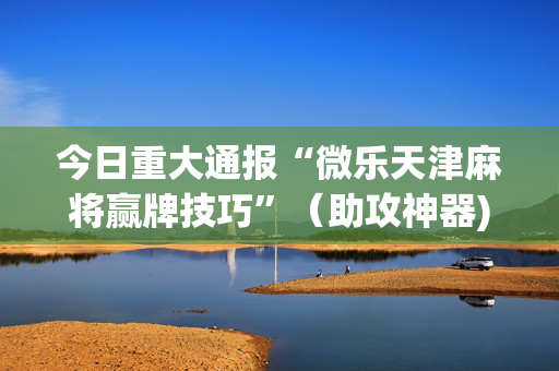 今日重大通报“微乐天津麻将赢牌技巧”（助攻神器)