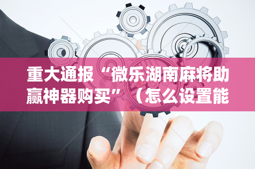重大通报“微乐湖南麻将助赢神器购买”（怎么设置能有好牌)