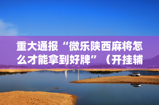 重大通报“微乐陕西麻将怎么才能拿到好牌”（开挂辅助脚本)