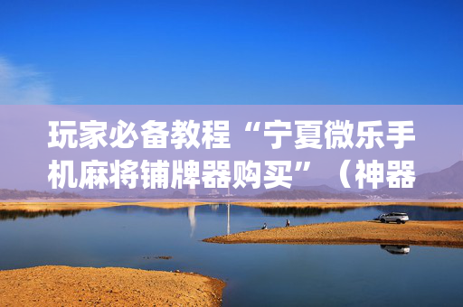 玩家必备教程“宁夏微乐手机麻将铺牌器购买”（神器最新免费)