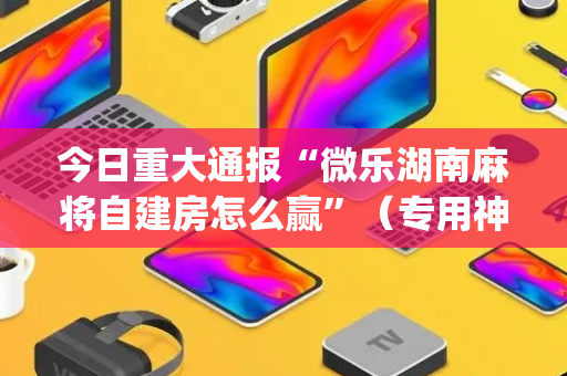 今日重大通报“微乐湖南麻将自建房怎么赢”（专用神器)