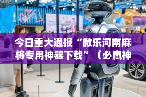 今日重大通报“微乐河南麻将专用神器下载”（必赢神器免费安装)