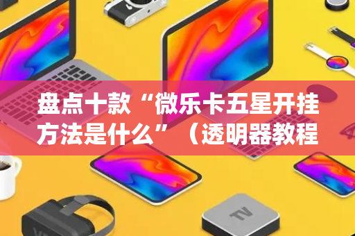 盘点十款“微乐卡五星开挂方法是什么”（透明器教程)