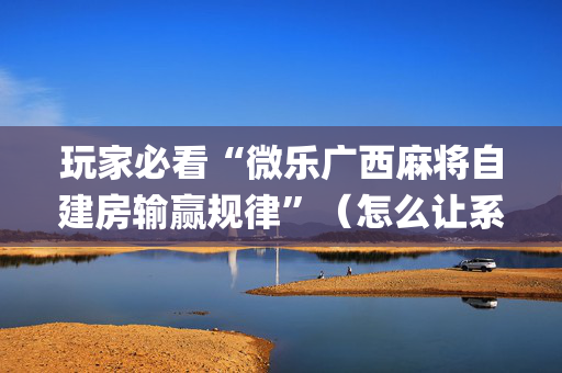 玩家必看“微乐广西麻将自建房输赢规律”（怎么让系统给你发好牌)