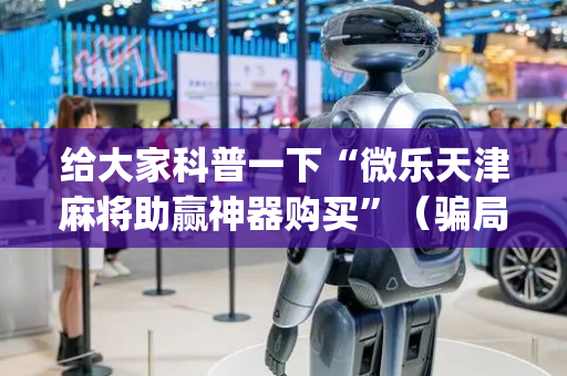 给大家科普一下“微乐天津麻将助赢神器购买”（骗局大揭秘)