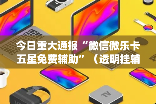 今日重大通报“微信微乐卡五星免费辅助”（透明挂辅助器)