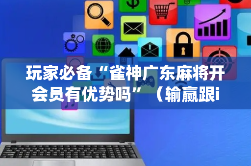 玩家必备“雀神广东麻将开会员有优势吗”（输赢跟id号有关系吗)
