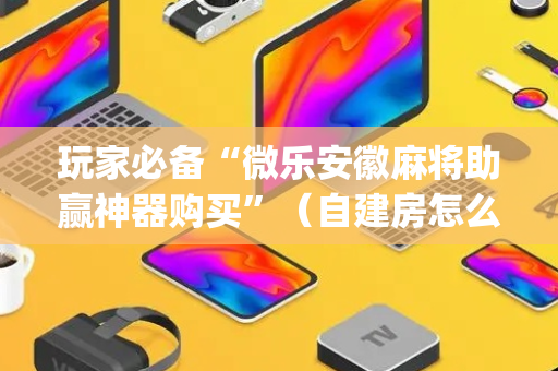 玩家必备“微乐安徽麻将助赢神器购买”（自建房怎么赢)