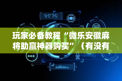 玩家必备教程“微乐安徽麻将助赢神器购买”（有没有猫腻)