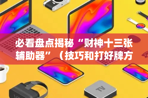 必看盘点揭秘“财神十三张辅助器”（技巧和打好牌方法)