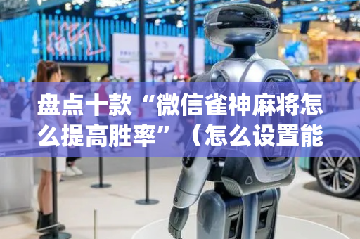 盘点十款“微信雀神麻将怎么提高胜率”（怎么设置能有好牌)