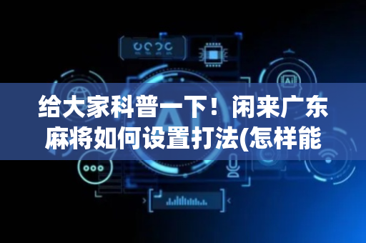 给大家科普一下！闲来广东麻将如何设置打法(怎样能抓到好牌)