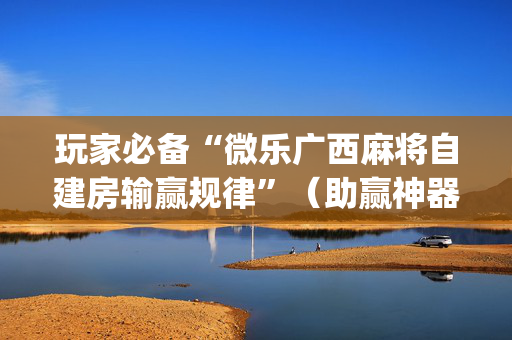 玩家必备“微乐广西麻将自建房输赢规律”（助赢神器购买)