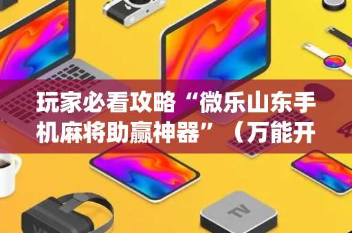 玩家必看攻略“微乐山东手机麻将助赢神器”（万能开挂神器)