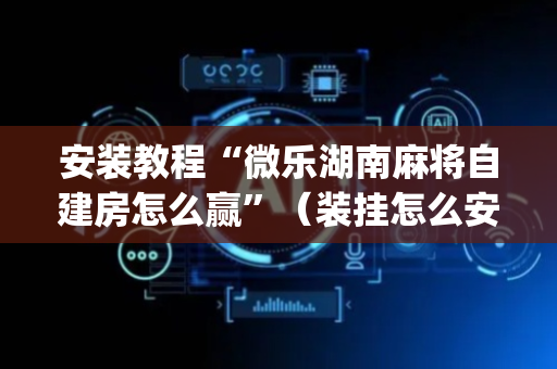 安装教程“微乐湖南麻将自建房怎么赢”（装挂怎么安装)