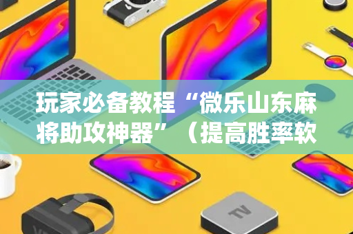 玩家必备教程“微乐山东麻将助攻神器”（提高胜率软件)