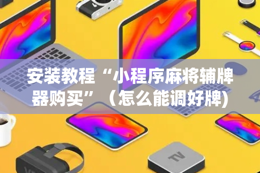 安装教程“小程序麻将辅牌器购买”（怎么能调好牌)