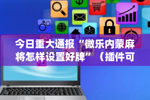 今日重大通报“微乐内蒙麻将怎样设置好牌”（插件可信吗)