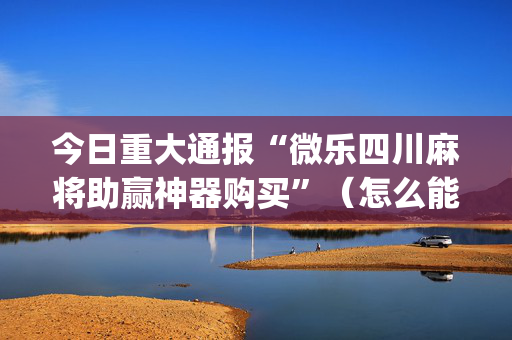 今日重大通报“微乐四川麻将助赢神器购买”（怎么能调好牌)