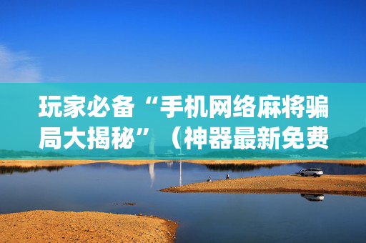 玩家必备“手机网络麻将骗局大揭秘”（神器最新免费)