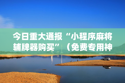 今日重大通报“小程序麻将辅牌器购买”（免费专用神器)
