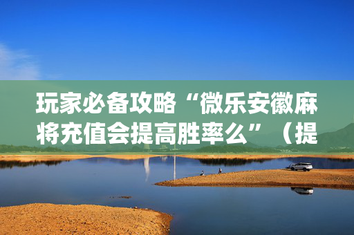 玩家必备攻略“微乐安徽麻将充值会提高胜率么”（提高胜率技巧)
