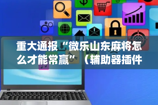 重大通报“微乐山东麻将怎么才能常赢”（辅助器插件)