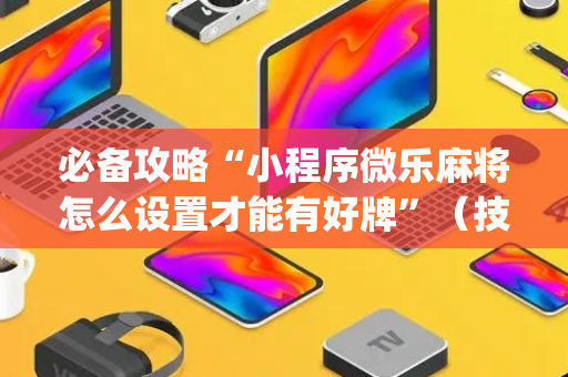 必备攻略“小程序微乐麻将怎么设置才能有好牌”（技巧和打好牌方法)