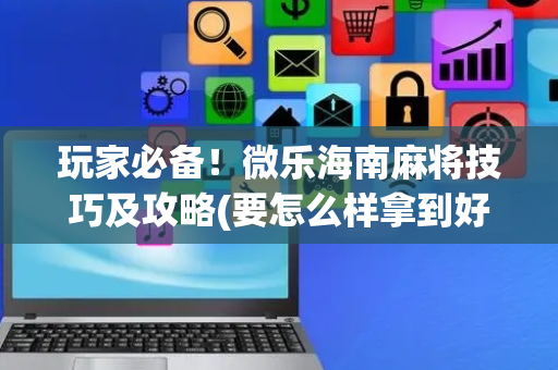 玩家必备！微乐海南麻将技巧及攻略(要怎么样拿到好牌)