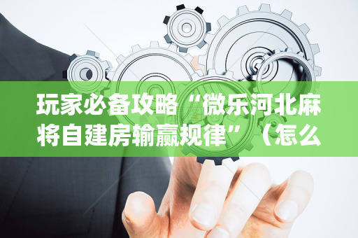 玩家必备攻略“微乐河北麻将自建房输赢规律”（怎么设置能有好牌)