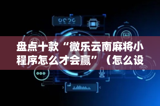 盘点十款“微乐云南麻将小程序怎么才会赢”（怎么设置能有好牌)