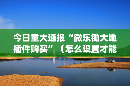 今日重大通报“微乐锄大地插件购买”（怎么设置才能赢)